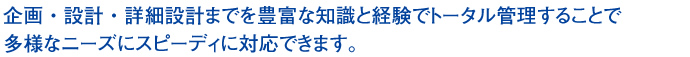 企画・設計・詳細設計までを豊富な知識と経験でトータル管理することで多様なニーズにスピーディに対応できます